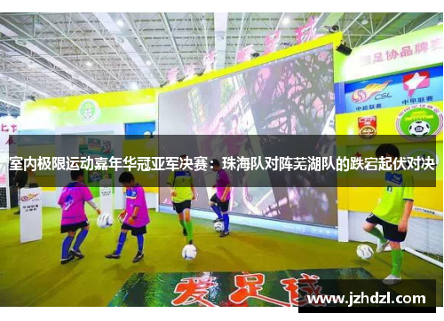 室内极限运动嘉年华冠亚军决赛：珠海队对阵芜湖队的跌宕起伏对决